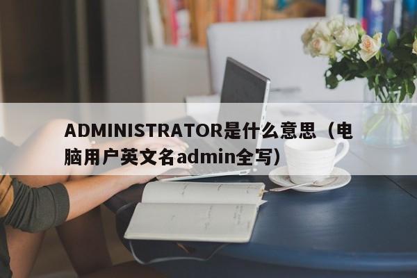 ADMINISTRATOR是什么意思（电脑用户英文名admin全写）