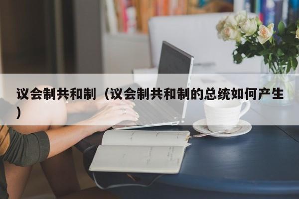 议会制共和制（议会制共和制的总统如何产生）