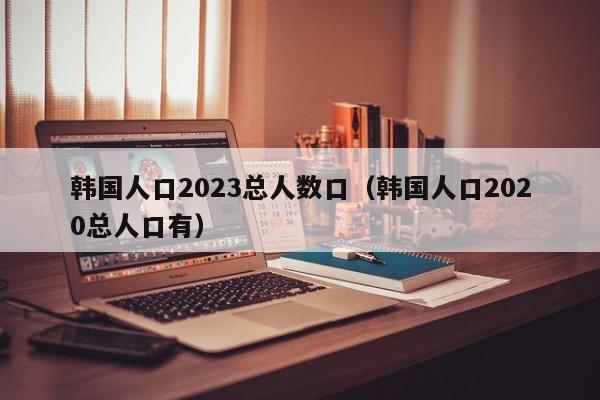 韩国人口2023总人数口（韩国人口2020总人口有）