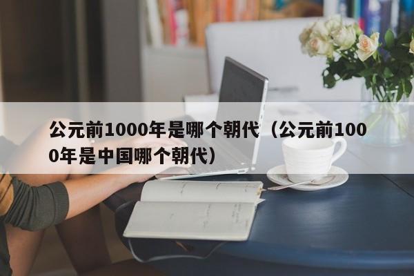 公元前1000年是哪个朝代（公元前1000年是中国哪个朝代）