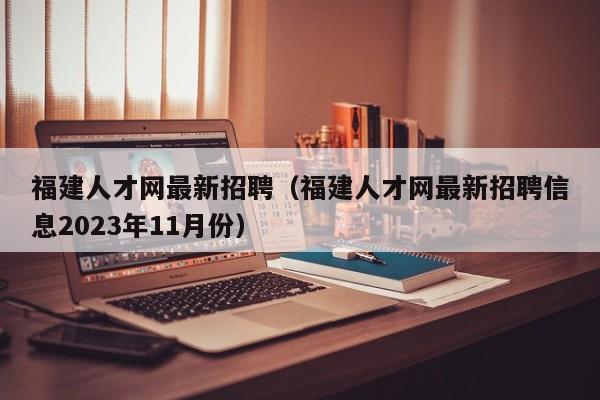 福建人才网最新招聘（福建人才网最新招聘信息2023年11月份）