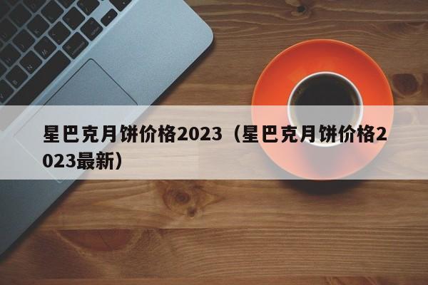 星巴克月饼价格2023（星巴克月饼价格2023最新）