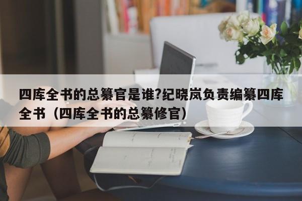 四库全书的总纂官是谁?纪晓岚负责编纂四库全书（四库全书的总纂修官）