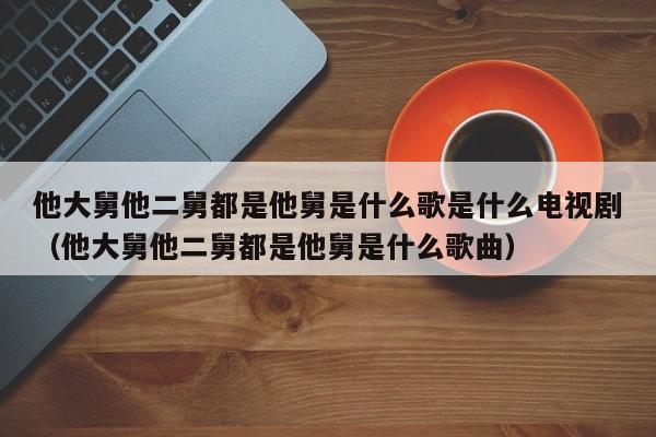 他大舅他二舅都是他舅是什么歌是什么电视剧（他大舅他二舅都是他舅是什么歌曲）