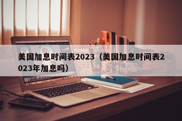 美国加息时间表2023（美国加息时间表2023年加息吗）