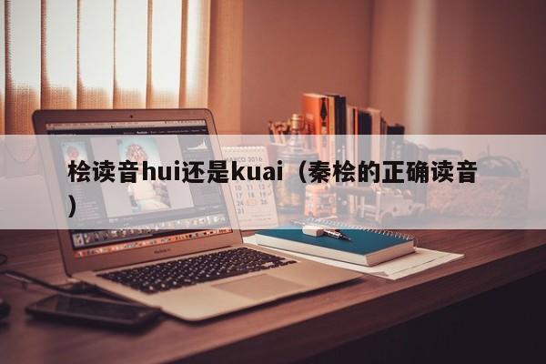 桧读音hui还是kuai（秦桧的正确读音）