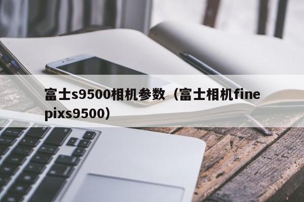 富士s9500相机参数（富士相机finepixs9500）