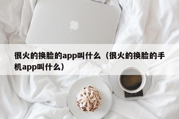 很火的换脸的app叫什么（很火的换脸的手机app叫什么）